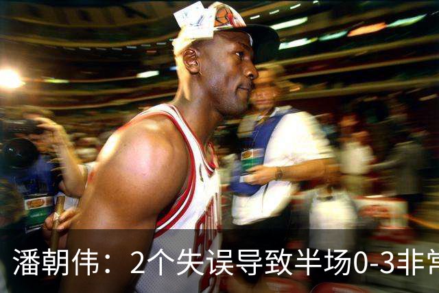 潘朝伟：2个失误导致半场0-3非常自责 赛后队友没怪我